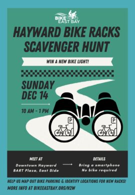 "BIKE EAST BAY HAYWARD BIKE RACKS SCAVENGER HUNT - WIN A NEW BIKE LIGHT! SUNDAY Dec 14 10 AM - 1 PM MEET AT Downtown Hayward BART Plaza, East Side DETAILS Bring a smartphone No bike required HELP US MAP OUT BIKE PARKING & IDENTIFY LOCATIONS FOR NEW RACKS! MORE INFO AT BIKEEASTBAY.ORG/H2W"