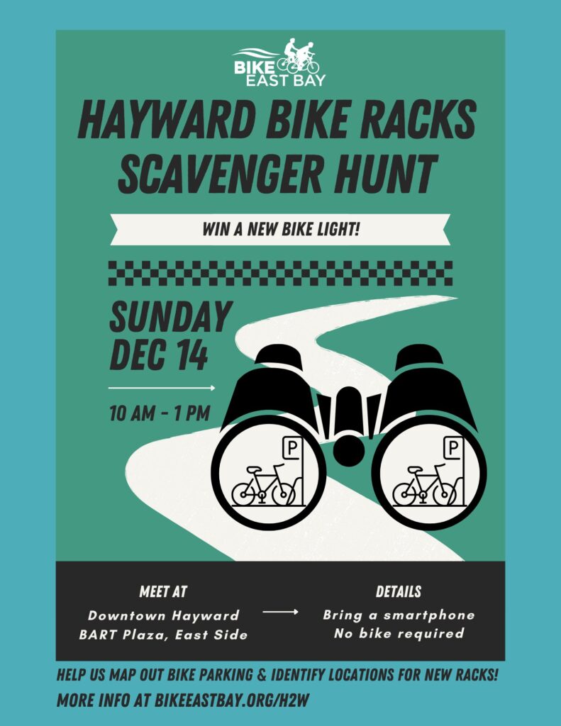 "BIKE EAST BAY HAYWARD BIKE RACKS SCAVENGER HUNT - WIN A NEW BIKE LIGHT! SUNDAY Dec 14 10 AM - 1 PM MEET AT Downtown Hayward BART Plaza, East Side DETAILS Bring a smartphone No bike required HELP US MAP OUT BIKE PARKING & IDENTIFY LOCATIONS FOR NEW RACKS! MORE INFO AT BIKEEASTBAY.ORG/H2W"