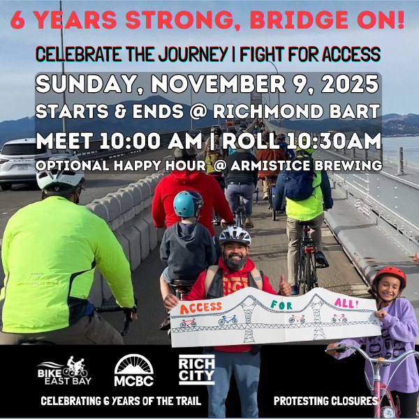 "6 YEARS STRONG, BRIDGE ON! CELEBRATE THE JOURNEY I FIGHT FOR ACCESS SUNDAY, NOVEMBER 9, 2025 STARTS & ENDS @ RICHMOND BART -MEET 10:00 AM I ROLL 10:30AM OPTIONAL HAPPY HOUR @ ARMISTICE BREWING Bike East Bay - MCBC - Rich City Rides CELEBRATING 6 YEARS OF THE TRAIL PROTESTING CLOSURES"
