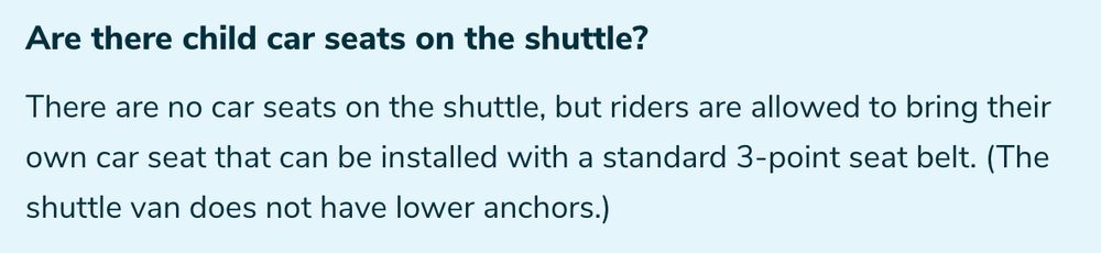 "Are there child car seats on the shuttle? There are no car seats on the shuttle, but riders are allowed to bring their own car seat that can be installed with a standard 3-point seat belt. (The shuttle van does not have lower anchors.)"