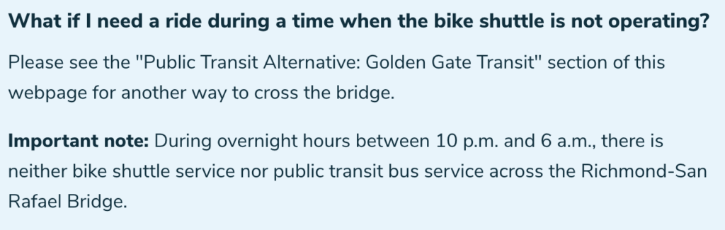"What if I need a ride during a time when the bike shuttle is not operating? Please see the "Public Transit Alternative: Golden Gate Transit" section of this webpage for another way to cross the bridge. Important note: During overnight hours between 10 p.m. and 6 a.m., there is neither bike shuttle service nor public transit bus service across the Richmond-San Rafael Bridge."